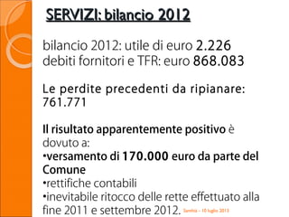 SERVIZI: bilancio 2012SERVIZI: bilancio 2012
Santhià - 10 luglio 2013
bilancio 2012: utile di euro 2.226
debiti fornitori e TFR: euro 868.083
Le perdite precedenti da ripianare:
761.771
Il risultato apparentemente positivo è
dovuto a:
•versamento di 170.000 euro da parte del
Comune
•rettifiche contabili
•inevitabile ritocco delle rette effettuato alla
fine 2011 e settembre 2012.
 