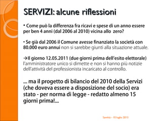 SERVIZI: alcune riflessioniSERVIZI: alcune riflessioni
Santhià - 10 luglio 2013
• Come può la differenza fra ricavi e spese di un anno essere
per ben 4 anni (dal 2006 al 2010) vicina allo zero?
• Se già dal 2006 il Comune avesse finanziato la società con
80.000 euro annui non si sarebbe giunti alla situazione attuale.
Il giorno 12.05.2011 (due giorni prima dell’esito elettorale)
l’amministratore unico si dimette e non si hanno più notizie
dell’attività del professionista incaricato al controllo.
... ma il progetto di bilancio del 2010 della Servizi
(che doveva essere a disposizione del socio) era
stato - per norma di legge - redatto almeno 15
giorni prima!...
 