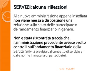 SERVIZI: alcune riflessioniSERVIZI: alcune riflessioni
Santhià - 10 luglio 2013
Alla nuova amministrazione appena insediata
non viene messa a disposizione una
relazione sullo stato delle partecipate o
dell’andamento finanziario in genere.
Non è stata riscontrata traccia che
l’amministrazione precedente avesse svolto
controlli sull’andamento finanziario della
Servizi (attività prevista dal contratto di servizio e
dalle norme in materia di partecipate).
 