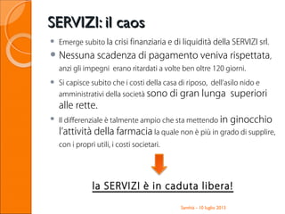 SERVIZI: il caosSERVIZI: il caos
 Emerge subito la crisi finanziaria e di liquidità della SERVIZI srl.
 Nessuna scadenza di pagamento veniva rispettata,
anzi gli impegni erano ritardati a volte ben oltre 120 giorni.
 Si capisce subito che i costi della casa di riposo, dell’asilo nido e
amministrativi della società sono di gran lunga superiori
alle rette.
 Il differenziale è talmente ampio che sta mettendo in ginocchio
l’attività della farmacia la quale non è più in grado di supplire,
con i propri utili, i costi societari.
la SERVIZI è in caduta libera!
Santhià - 10 luglio 2013
 