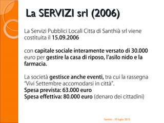 Santhià - 10 luglio 2013
La SERVIZI srl (2006)La SERVIZI srl (2006)
La Servizi Pubblici Locali Citta di Santhià srl viene
costituita il 15.09.2006
con capitale sociale interamente versato di 30.000
euro per gestire la casa di riposo, l’asilo nido e la
farmacia.
La società gestisce anche eventi, tra cui la rassegna
“Vivi Settembre accomodarsi in città”.
Spesa prevista: 63.000 euro
Spesa effettiva: 80.000 euro (denaro dei cittadini)
 