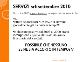 Santhià - 10 luglio 2013
SERVIZI srl: settembre 2010SERVIZI srl: settembre 2010
Fino a fine 2010 apparentemente tutto procede sotto controllo..
Ma...
•lettere dei fornitori NON PAGATI arrivano
giornalmente già da qualche tempo!!!
•le chiusure positive dal 2006 al 2009 erano
incongruenti rispetto alla reale situazione
finanziaria della società.
POSSIBILE CHE NESSUNO
SE NE SIA ACCORTO IN TEMPO???
 