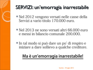 SERVIZI: un’emorragia inarrestabileSERVIZI: un’emorragia inarrestabile
Nel 2012 vengono versati nelle casse della
Servizi a vario titolo 170.000 euro.
Nel 2013 ne sono versati altri 66.000 euro
e messi in bilancio comunale 200.000.
In tal modo si può dare un po’ di respiro e
iniziare a dare sollievo a qualche creditore.
Ma è un’emorragia inarrestabile!
Santhià - 10 luglio 2013
 