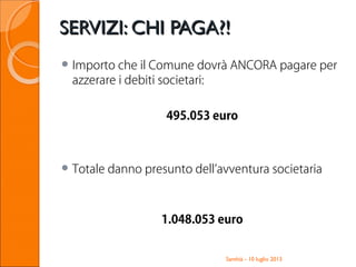 SERVIZI: CHI PAGA?!SERVIZI: CHI PAGA?!
 Importo che il Comune dovrà ANCORA pagare per
azzerare i debiti societari:
495.053 euro
 Totale danno presunto dell’avventura societaria
1.048.053 euro
Santhià - 10 luglio 2013
 