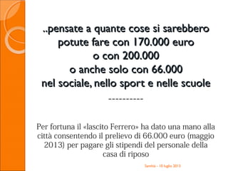 ..pensate a quante cose si sarebbero..pensate a quante cose si sarebbero
potute fare con 170.000 europotute fare con 170.000 euro
o con 200.000o con 200.000
o anche solo con 66.000o anche solo con 66.000
nel sociale, nello sport e nelle scuolenel sociale, nello sport e nelle scuole
----------
Per fortuna il «lascito Ferrero» ha dato una mano alla
città consentendo il prelievo di 66.000 euro (maggio
2013) per pagare gli stipendi del personale della
casa di riposo
Santhià - 10 luglio 2013
 