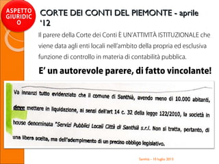 Il parere della Corte dei Conti È UN’ATTIVITÀ ISTITUZIONALE che
viene data agli enti locali nell’ambito della propria ed esclusiva
funzione di controllo in materia di contabilità pubblica.
E’ un autorevole parere, di fatto vincolante!
Santhià - 10 luglio 2013
ASPETTO
GIURIDIC
O
CORTE DEI CONTI DEL PIEMONTE - aprileCORTE DEI CONTI DEL PIEMONTE - aprile
‘12‘12
 