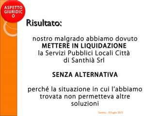 Santhià - 10 luglio 2013
ASPETTO
GIURIDIC
O
Risultato:Risultato:
nostro malgrado abbiamo dovuto
METTERE IN LIQUIDAZIONE
la Servizi Pubblici Locali Città
di Santhià Srl
SENZA ALTERNATIVA
perché la situazione in cui l’abbiamo
trovata non permetteva altre
soluzioni
 