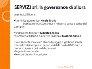 Santhià - 10 luglio 2013
SERVIZI srl: la governance di alloraSERVIZI srl: la governance di allora
Le principali figure:
•Amministratore unico: Nicola Sirchia
(retribuzione 24.000 annui + rimborso spese a carico del
Comune)
•Sindaco pro tempore: Gilberto Canova
•Assessore al bilancio e ai servizi finanziari: Massimo Simion
•Professionista incaricato al monitoraggio e gestione servizi
esternalizzati (compenso annuo variabile da 4 a 8.000 euro +
rimborso spese a carico del comune)
•Segretario comunale
•Revisore dei conti incaricato
 