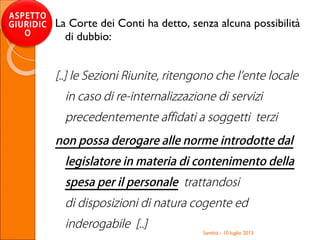 Santhià - 10 luglio 2013
ASPETTO
GIURIDIC
O
La Corte dei Conti ha detto, senza alcuna possibilità
di dubbio:
[..] le Sezioni Riunite, ritengono che l’ente locale
in caso di re-internalizzazione di servizi
precedentemente affidati a soggetti terzi
non possa derogare alle norme introdotte dal
legislatore in materia di contenimento della
spesa per il personale trattandosi
di disposizioni di natura cogente ed
inderogabile [..]
 