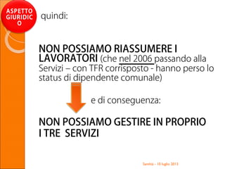 Santhià - 10 luglio 2013
ASPETTO
GIURIDIC
O
quindi:
NON POSSIAMO RIASSUMERE I
LAVORATORI (che nel 2006 passando alla
Servizi – con TFR corrisposto - hanno perso lo
status di dipendente comunale)
e di conseguenza:
NON POSSIAMO GESTIRE IN PROPRIO
I TRE SERVIZI
 