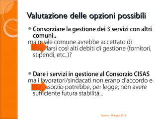 Valutazione delle opzioni possibiliValutazione delle opzioni possibili
Consorziare la gestione dei 3 servizi con altri
comuni..
ma quale comune avrebbe accettato di
accollarsi così alti debiti di gestione (fornitori,
stipendi, etc..)?
Dare i servizi in gestione al Consorzio CISAS
ma i lavoratori/sindacati non erano d’accordo e
il Consorzio potrebbe, per legge, non avere
sufficiente futura stabilità...
Santhià - 10 luglio 2013
 