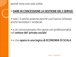 quindi resta una sola scelta:
DARE IN CONCESSIONE LA GESTIONE DEI 3 SERVIZIDARE IN CONCESSIONE LA GESTIONE DEI 3 SERVIZI
tutti i 3 servizi assieme perché così hanno richiesto
anche lavoratori / sindacati
a un concessionario che opera con professionalità
nel settore del ‘privato sociale’
e che opera in una logica di ECONOMIA DI SCALA
Santhià - 10 luglio 2013
 