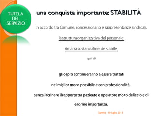 In accordo tra Comune, concessionario e rappresentanze sindacali,
la struttura organizzativa del personale
rimarrà sostanzialmente stabile
quindi
gli ospiti continueranno a essere trattati
nel miglior modo possibile e con professionalità,
senza incrinare il rapporto tra paziente e operatore molto delicato e di
enorme importanza.
Santhià - 10 luglio 2013
una conquista importante: STABILITÀuna conquista importante: STABILITÀ
 