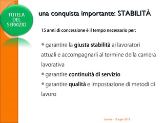 15 anni di concessione è il tempo necessario per:
garantire la giusta stabilità ai lavoratori
attuali e accompagnarli al termine della carriera
lavorativa
garantire continuità di servizio
garantire qualità e impostazione di metodi di
lavoro
Santhià - 10 luglio 2013
una conquista importante: STABILITÀuna conquista importante: STABILITÀ
 