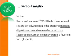 Inoltre,
il concessionario (ANTEO di Biella che opera nel
settore del privato sociale) ha proposto migliorie
di gestione, da realizzare nel concreto con
l’accordo del Comune e dei lavoratori, a favore di
tutti gli utenti.
Santhià - 10 luglio 2013
……verso il meglioverso il meglio
 