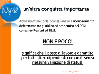 Abbiamo ottenuto dal concessionario il riconoscimento
del trattamento giuridico ed economico del CCNL
comparto Regioni ed EE.LL
NON È POCO!
significa che il posto di lavoro è garantito
per tutti gli ex-dipendenti comunali senza
nessuna variazione di status!
Santhià - 10 luglio 2013
TUTELA DEI
LAVORATO
RI
un’altra conquista importanteun’altra conquista importante
 