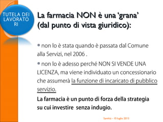 La farmacia NON è una ‘grana’La farmacia NON è una ‘grana’
(dal punto di vista giuridico):(dal punto di vista giuridico):
non lo è stata quando è passata dal Comune
alla Servizi, nel 2006 .
non lo è adesso perché NON SI VENDE UNA
LICENZA, ma viene individuato un concessionario
che assumerà la funzione di incaricato di pubblico
servizio.
La farmacia è un punto di forza della strategia
su cui investire senza indugio.
Santhià - 10 luglio 2013
TUTELA DEI
LAVORATO
RI
 