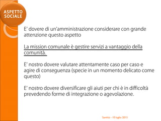Santhià - 10 luglio 2013
ASPETTO
SOCIALE
E’ dovere di un’amministrazione considerare con grande
attenzione questo aspetto
La mission comunale è gestire servizi a vantaggio della
comunità.
E’ nostro dovere valutare attentamente caso per caso e
agire di conseguenza (specie in un momento delicato come
questo)
E’ nostro dovere diversificare gli aiuti per chi è in difficoltà
prevedendo forme di integrazione o agevolazione.
 