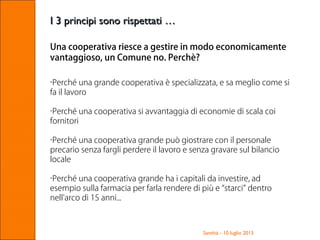 Santhià - 10 luglio 2013
I 3 principi sono rispettati …I 3 principi sono rispettati …
Una cooperativa riesce a gestire in modo economicamente
vantaggioso, un Comune no. Perchè?
•Perché una grande cooperativa è specializzata, e sa meglio come si
fa il lavoro
•Perché una cooperativa si avvantaggia di economie di scala coi
fornitori
•Perché una cooperativa grande può giostrare con il personale
precario senza fargli perdere il lavoro e senza gravare sul bilancio
locale
•Perché una cooperativa grande ha i capitali da investire, ad
esempio sulla farmacia per farla rendere di più e “starci” dentro
nell'arco di 15 anni...
 