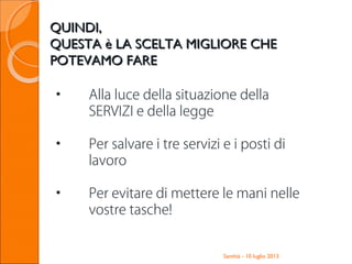 Santhià - 10 luglio 2013
QUINDI,QUINDI,
QUESTA è LA SCELTA MIGLIORE CHEQUESTA è LA SCELTA MIGLIORE CHE
POTEVAMO FAREPOTEVAMO FARE
• Alla luce della situazione della
SERVIZI e della legge
• Per salvare i tre servizi e i posti di
lavoro
• Per evitare di mettere le mani nelle
vostre tasche!
 