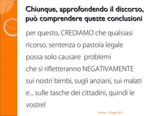 Santhià - 10 luglio 2013
Chiunque, approfondendo il discorso,Chiunque, approfondendo il discorso,
può comprendere queste conclusionipuò comprendere queste conclusioni
per questo, CREDIAMO che qualsiasi
ricorso, sentenza o pastoia legale
possa solo causare problemi
che si rifletteranno NEGATIVAMENTE
sui nostri bimbi, sugli anziani, sui malati
e... sulle tasche dei cittadini, quindi le
vostre!
 