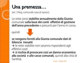 Santhià - 10 luglio 2013
(art. 3 Reg. comunale casa di riposo):
Le rette sono stabilite annualmente dalla Giunta
comunale sulla base dei conti effettivi di gestione
dell’anno precedente e presunti per l’anno in corso.
quindi
se vengono forniti alla Giunta comunale dati di
bilancio inesatti
 le rette stabilite non saranno rispondenti agli
effettivi costi
 si rischia di provocare così un danno economico
alla società e alle casse comunali, quindi alla città di
Santhià.
Una premessa…Una premessa…
 