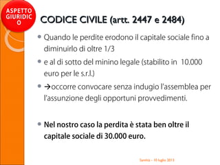  Quando le perdite erodono il capitale sociale fino a
diminuirlo di oltre 1/3
 e al di sotto del minino legale (stabilito in 10.000
euro per le s.r.l.)
 occorre convocare senza indugio l’assemblea per
l’assunzione degli opportuni provvedimenti.
 Nel nostro caso la perdita è stata ben oltre il
capitale sociale di 30.000 euro.
Santhià - 10 luglio 2013
ASPETTO
GIURIDIC
O CODICE CIVILE (artt. 2447 e 2484)CODICE CIVILE (artt. 2447 e 2484)
 