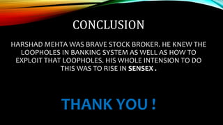 CONCLUSION
HARSHAD MEHTA WAS BRAVE STOCK BROKER. HE KNEW THE
LOOPHOLES IN BANKING SYSTEM AS WELL AS HOW TO
EXPLOIT THAT LOOPHOLES. HIS WHOLE INTENSION TO DO
THIS WAS TO RISE IN SENSEX .
THANK YOU !
 