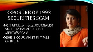 EXPOSURE OF 1992
SECURITIES SCAM
ON APRIL 23, 1992, JOURNALIST
SUCHETA DALAL EXPOSED
MEHTA’S SCAM
SHE IS COUUMNIST IN TIMES
OF INDIA
 