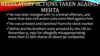 REGULATORY ACTIONS TAKEN AGAINST
MEHTA
He was later charged with 72 criminal offenses, and
more than 600 civil action suits were filed against him
He was arrested and banished from the stock market
Mehta and his brothers were arrested by the CBI on
November 9, 1992 for allegedly misappropriating
more than 27 lakh shares of about 90 companies
 