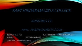 SANT HIRDARAM GIRLS COLLEGE
AUDITING CCE
TOPIC:- HARSHAD MEHTA SCAM
SUBMITTED TO:- SUBMITTED BY:- MRS.SHWETA AJAY
MISHRA URVASHI KADARE
{ASST. PROF. OF COMMERE DEPT.} {B.COM (CA) 3RD YEAR}
 