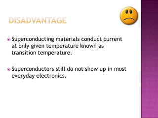  Superconducting materials conduct current
 at only given temperature known as
 transition temperature.

 Superconductorsstill do not show up in most
 everyday electronics.
 