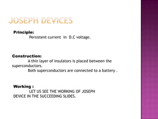 Principle:
        Persistent current in D.C voltage.



Construction:
        A thin layer of insulators is placed between the
superconductors.
        Both superconductors are connected to a battery .



Working :
        LET US SEE THE WORKING OF JOSEPH
DEVICE IN THE SUCCEEDING SLIDES.
 