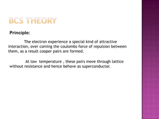 Principle:
         The electron experience a special kind of attractive
interaction, over coming the coulombs force of repulsion between
them, as a result cooper pairs are formed.

         At low temperature , these pairs move through lattice
without resistance and hence behave as superconductor.
 