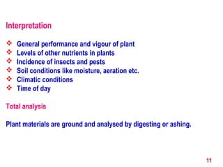 Interpretation
 General performance and vigour of plant
 Levels of other nutrients in plants
 Incidence of insects and pests
 Soil conditions like moisture, aeration etc.
 Climatic conditions
 Time of day
Total analysis
Plant materials are ground and analysed by digesting or ashing.
11
 