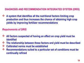 DIAGNOSIS AND RECOMMENDATION INTEGRATED SYSTEM (DRIS)
 A system that identifies all the nutritional factors limiting crop
production and thus increases the chance of obtaining high crop
yields by improving fertilizer recommendations
Requirements of DRIS
 All factors suspected of having an effect on crop yield must be
identified
 The relationship between these factors and yield must be described
 Calibrated norms must be established
 Recommendations suited to a particular set of conditions must be
continually refined
14
 