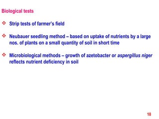 Biological tests
 Strip tests of farmer’s field
 Neubauer seedling method – based on uptake of nutrients by a large
nos. of plants on a small quantity of soil in short time
 Microbiological methods – growth of azetobacter or aspergillus niger
reflects nutrient deficiency in soil
18
 