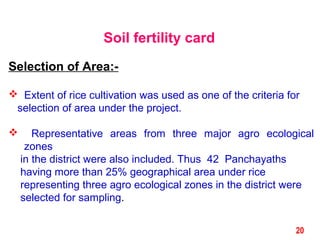 Soil fertility card
Selection of Area:-
 Extent of rice cultivation was used as one of the criteria for
selection of area under the project.
 Representative areas from three major agro ecological
zones
in the district were also included. Thus 42 Panchayaths
having more than 25% geographical area under rice
representing three agro ecological zones in the district were
selected for sampling.
20
 