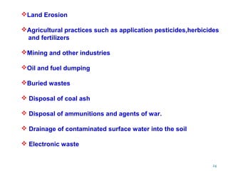 24
Land Erosion
Agricultural practices such as application pesticides,herbicides
and fertilizers
Mining and other industries
Oil and fuel dumping
Buried wastes
 Disposal of coal ash
 Disposal of ammunitions and agents of war.
 Drainage of contaminated surface water into the soil
 Electronic waste
 