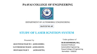 ARAVIND KUMAR M S (622014102001)
SANTHOSH KUMAR B (622014102325)
DEEPAKKUMAR N (622014102701)
Presented by
PAAVAI COLLEGE OF ENGINEERING
Mr.M.KATHIRESAN, M.E,
Assistant Professor
Automobile Engineering
Paavai College of Engineering
Namakkal – 636018
Under guidance of
DEPARTMENT OF AUTOMOBILE ENGINEERING
BATCH NO :05
STUDY OF LASER IGNITION SYSTEM
 