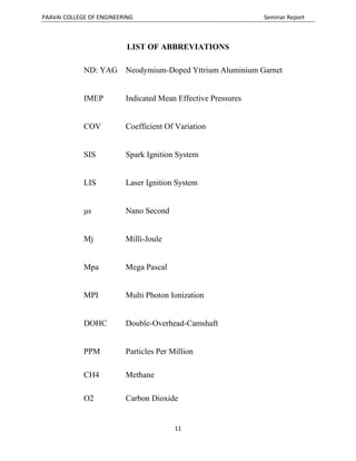 PAAVAI COLLEGE OF ENGINEERING Seminar Report
11
LIST OF ABBREVIATIONS
ND: YAG Neodymium-Doped Yttrium Aluminium Garnet
IMEP Indicated Mean Effective Pressures
COV Coefficient Of Variation
SIS Spark Ignition System
LIS Laser Ignition System
μs Nano Second
Mj Milli-Joule
Mpa Mega Pascal
MPI Multi Photon Ionization
DOHC Double-Overhead-Camshaft
PPM Particles Per Million
CH4 Methane
O2 Carbon Dioxide
 