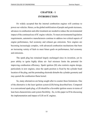 PAAVAI COLLEGE OF ENGINEERING Seminar Report
13
CHAPTER - 1
INTRODUCTION
It's widely accepted that the internal combustion engines will continue to
power our vehicles. Hence, as the global mobilization of people and goods increases,
advances in combustion and after-treatment are needed to reduce the environmental
impact of the continued use of IC engine vehicles. To meet environmental legislation
requirements, automotive manufacturers continue to address two critical aspects of
engine performance, fuel economy and exhaust gas emissions. New engines are
becoming increasingly complex, with advanced combustion mechanisms that burn
an increasing variety of fuels to meet future goals on performance, fuel economy
and emissions.
The spark plug has remained largely unchanged since its invention, yet its
poor ability to ignite highly dilute air- fuel mixtures limits the potential for
improving combustion efficiency. Spark ignition (SI) also restricts engine design,
particularly in new engines, since the spark position is fixed by the cylinder head
location of the plug, and the protruding electrode disturbs the cylinder geometry and
may quench the combustion flame kernel.
So, many alternatives are being sought after to counter these limitations. One
of the alternative is the laser ignition system (LIS) being described here. Compared
to a conventional spark plug, a LIS should be a favorable ignition source in terms of
lean burn characteristics and system flexibility . So, in this paper we'll be discussing
the implementation and impact of LIS on IC engines.
 