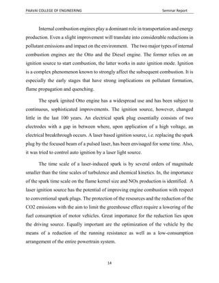 PAAVAI COLLEGE OF ENGINEERING Seminar Report
14
Internal combustion engines play a dominant role in transportation and energy
production. Even a slight improvement will translate into considerable reductions in
pollutant emissions and impact on the environment. The two major types of internal
combustion engines are the Otto and the Diesel engine. The former relies on an
ignition source to start combustion, the latter works in auto ignition mode. Ignition
is a complex phenomenon known to strongly affect the subsequent combustion. It is
especially the early stages that have strong implications on pollutant formation,
flame propagation and quenching.
The spark ignited Otto engine has a widespread use and has been subject to
continuous, sophisticated improvements. The ignition source, however, changed
little in the last 100 years. An electrical spark plug essentially consists of two
electrodes with a gap in between where, upon application of a high voltage, an
electrical breakthrough occurs. A laser based ignition source, i.e. replacing the spark
plug by the focused beam of a pulsed laser, has been envisaged for some time. Also,
it was tried to control auto ignition by a laser light source.
The time scale of a laser-induced spark is by several orders of magnitude
smaller than the time scales of turbulence and chemical kinetics. In, the importance
of the spark time scale on the flame kernel size and NOx production is identified. A
laser ignition source has the potential of improving engine combustion with respect
to conventional spark plugs. The protection of the resources and the reduction of the
CO2 emissions with the aim to limit the greenhouse effect require a lowering of the
fuel consumption of motor vehicles. Great importance for the reduction lies upon
the driving source. Equally important are the optimization of the vehicle by the
means of a reduction of the running resistance as well as a low-consumption
arrangement of the entire powertrain system.
 