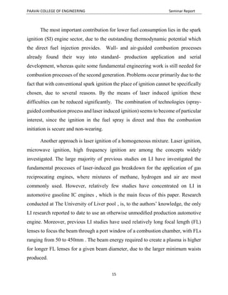 PAAVAI COLLEGE OF ENGINEERING Seminar Report
15
The most important contribution for lower fuel consumption lies in the spark
ignition (SI) engine sector, due to the outstanding thermodynamic potential which
the direct fuel injection provides. Wall- and air-guided combustion processes
already found their way into standard- production application and serial
development, whereas quite some fundamental engineering work is still needed for
combustion processes of the second generation. Problems occur primarily due to the
fact that with conventional spark ignition the place of ignition cannot be specifically
chosen, due to several reasons. By the means of laser induced ignition these
difficulties can be reduced significantly. The combination of technologies (spray-
guided combustion process and laser induced ignition) seems to become of particular
interest, since the ignition in the fuel spray is direct and thus the combustion
initiation is secure and non-wearing.
Another approach is laser ignition of a homogeneous mixture. Laser ignition,
microwave ignition, high frequency ignition are among the concepts widely
investigated. The large majority of previous studies on LI have investigated the
fundamental processes of laser-induced gas breakdown for the application of gas
reciprocating engines, where mixtures of methane, hydrogen and air are most
commonly used. However, relatively few studies have concentrated on LI in
automotive gasoline IC engines , which is the main focus of this paper. Research
conducted at The University of Liver pool , is, to the authors’ knowledge, the only
LI research reported to date to use an otherwise unmodiﬁed production automotive
engine. Moreover, previous LI studies have used relatively long focal length (FL)
lenses to focus the beam through a port window of a combustion chamber, with FLs
ranging from 50 to 450mm . The beam energy required to create a plasma is higher
for longer FL lenses for a given beam diameter, due to the larger minimum waists
produced.
 
