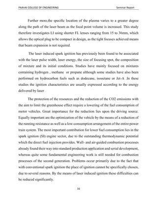 PAAVAI COLLEGE OF ENGINEERING Seminar Report
16
Further more,the speciﬁc location of the plasma varies to a greater degree
along the path of the laser beam as the focal point volume is increased. This study
therefore investigates LI using shorter FL lenses ranging from 15 to 36mm, which
allows the optical plug to be compact in design, as the tight focuses achieved means
that beam expansion is not required.
The laser induced spark ignition has previously been found to be associated
with the laser pulse width, laser energy, the size of focusing spot, the composition
of mixture and its initial conditions. Studies have mainly focused on mixtures
containing hydrogen , methane or propane although some studies have also been
performed on hydrocarbon fuels such as dodecane, isooctane or Jet-A .In these
studies the ignition characteristics are usually expressed according to the energy
delivered by laser .
The protection of the resources and the reduction of the CO2 emissions with
the aim to limit the greenhouse effect require a lowering of the fuel consumption of
motor vehicles. Great importance for the reduction lies upon the driving source.
Equally important are the optimization of the vehicle by the means of a reduction of
the running resistance as well as a low-consumption arrangement of the entire power
train system. The most important contribution for lower fuel consumption lies in the
spark ignition (SI) engine sector, due to the outstanding thermodynamic potential
which the direct fuel injection provides. Wall- and air-guided combustion processes
already found their way into standard production application and serial development,
whereas quite some fundamental engineering work is still needed for combustion
processes of the second generation. Problems occur primarily due to the fact that
with conventional spark ignition the place of ignition cannot be specifically chosen,
due to several reasons. By the means of laser induced ignition these difficulties can
be reduced significantly.
 