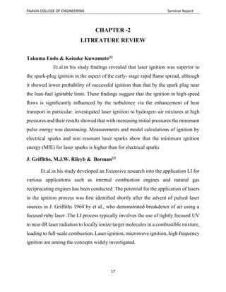 PAAVAI COLLEGE OF ENGINEERING Seminar Report
17
CHAPTER -2
LITREATURE REVIEW
Takuma Endo & Keisuke Kuwamoto[1]
Et.al.in his study ﬁndings revealed that laser ignition was superior to
the spark-plug ignition in the aspect of the early- stage rapid ﬂame spread, although
it showed lower probability of successful ignition than that by the spark plug near
the lean-fuel ignitable limit. These ﬁndings suggest that the ignition in high-speed
ﬂows is signiﬁcantly inﬂuenced by the turbulence via the enhancement of heat
transport in particular. investigated laser ignition to hydrogen–air mixtures at high
pressures and their results showed that with increasing initial pressures the minimum
pulse energy was decreasing. Measurements and model calculations of ignition by
electrical sparks and non resonant laser sparks show that the minimum ignition
energy (MIE) for laser sparks is higher than for electrical sparks
J. Grifﬁths, M.J.W. Rileyb & Borman[2]
Et.al.in his study developed an Extensive research into the application LI for
various applications such as internal combustion engines and natural gas
reciprocating engines has been conducted .The potential for the application of lasers
in the ignition process was ﬁrst identiﬁed shortly after the advent of pulsed laser
sources in J. Grifﬁths 1964 by et al., who demonstrated breakdown of air using a
focused ruby laser .The LI process typically involves the use of tightly focused UV
to near-IR laser radiation to locally ionize target molecules in a combustible mixture,
leading to full-scale combustion. Laser ignition, microwave ignition, high frequency
ignition are among the concepts widely investigated.
 