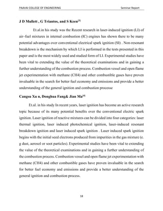 PAAVAI COLLEGE OF ENGINEERING Seminar Report
18
J D Mullett , G Triantos, and S Keen[3]
Et.al.in his study was the Recent research in laser-induced ignition (LI) of
air–fuel mixtures in internal combustion (IC) engines has shown there to be many
potential advantages over conventional electrical spark ignition (SI) . Non-resonant
breakdown is the mechanism by which LI is performed in the tests presented in this
paper and is the most widely used and studied form of LI. Experimental studies have
been vital to extending the value of the theoretical examinations and in gaining a
further understanding of the combustion process. Combustion vessel and open flame
jet experimentation with methane (CH4) and other combustible gases have proven
invaluable in the search for better fuel economy and emissions and provide a better
understanding of the general ignition and combustion processe
Cangsu Xu n, Donghua Fang& Jian Ma[4]
Et.al. in his study In recent years, laser ignition has become an active research
topic because of its many potential beneﬁts over the conventional electric spark
ignition. Laser ignition of reactive mixtures can be divided into four categories: laser
thermal ignition, laser induced photochemical ignition, laser-induced resonant
breakdown ignition and laser induced spark ignition . Laser induced spark ignition
begins with the initial seed electrons produced from impurities in the gas mixture (e.
g dust, aerosol or soot particles). Experimental studies have been vital to extending
the value of the theoretical examinations and in gaining a further understanding of
the combustion process. Combustion vessel and open flame jet experimentation with
methane (CH4) and other combustible gases have proven invaluable in the search
for better fuel economy and emissions and provide a better understanding of the
general ignition and combustion process.
 