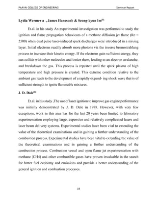 PAAVAI COLLEGE OF ENGINEERING Seminar Report
19
Lydia Wermer a , James Hanssonb & Seong-kyun Im[5]
Et.al. in his study An experimental investigation was performed to study the
ignition and flame propagation behaviours of a methane diffusion jet flame (Re =
5500) when dual pulse laser-induced spark discharges were introduced in a mixing
layer. Initial electrons readily absorb more photons via the inverse bremsstrahlung
process to increase their kinetic energy. If the electrons gain sufﬁcient energy, they
can collide with other molecules and ionize them, leading to an electron avalanche,
and breakdown the gas. This process is repeated until the spark plasma of high
temperature and high pressure is created. This extreme condition relative to the
ambient gas leads to the development of a rapidly expand- ing shock wave that is of
sufﬁcient strength to ignite ﬂammable mixtures.
J. D. Dale[6]
Et.al. in his study ,The use of laser ignition to improve gas engine performance
was initially demonstrated by J. D. Dale in 1978. However, with very few
exceptions, work in this area has for the last 20 years been limited to laboratory
experimentation employing large, expensive and relatively complicated lasers and
laser beam delivery systems. Experimental studies have been vital to extending the
value of the theoretical examinations and in gaining a further understanding of the
combustion process. Experimental studies have been vital to extending the value of
the theoretical examinations and in gaining a further understanding of the
combustion process. Combustion vessel and open flame jet experimentation with
methane (CH4) and other combustible gases have proven invaluable in the search
for better fuel economy and emissions and provide a better understanding of the
general ignition and combustion processes.
 