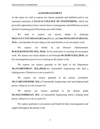 PAAVAI COLLEGE OF ENGINEERING Seminar Report
2
ACKNOWLEGEMENT
As the outset we wish to express our sincere gratitude and indebted need to our
esteemed institution of PAAVAI COLLEGE OF ENGINEERING, which has
given this opportunity to have sincere bases in management and fulfilment our most
cherish of reaming goal of becoming successful leader.
We wish to express our sincere thanks to chairman
Shri.CA.N.V.NATARAJAN,B.Com.,F.C.A., and Smt.MANGAINATARAJAN,
M.Sc., correspondent for providing us the need facilities to do our project work.
We express our thanks to our Director Administration
Dr.K.K.RAMASAMY,M.E., Ph.D., for his motivation to carrying out our project
work. We express our sincere thanks to our Principal Dr.M.DEVI,M.E.,Ph.D., for
her encouragement given to us in carrying on the project work.
We express our sincere gratitude to the head of the Department
Mr.J.NARENDRAN, M.E.,(Ph.D).,for Automobile Engineering who lead a
helping power, Whenever we are in need of it.
We express our sincere gratitude to the project coordinator
Mr.N.ARULMURTHI, M.E.,of Automobile Engineering who lead helping hand
power, whenever we are in need of it.
We express our sincere gratitude to the project guide
Mr.M.KATHIRESAN, M.E., of Automobile Engineering whole a helping hand
power, whenever we are in need of it.
We express gratitude to our parents and friends for their encouragement and
support throughout the project work.
 