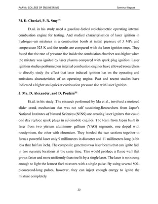 PAAVAI COLLEGE OF ENGINEERING Seminar Report
20
M. D. Checkel, P. R. Smy[7]
Et.al. in his study used a gasoline-fueled stoichiometric operating internal
combustion engine for testing. And studied characterisation of laser ignition in
hydrogen–air mixtures in a combustion bomb at initial pressure of 3 MPa and
temperature 323 K and the results are compared with the laser ignition ones. They
found that the rate of pressure rise inside the combustion chamber was higher when
the mixture was ignited by laser plasma compared with spark plug ignition. Laser
ignition studies performed on internal combustion engines have allowed researchers
to directly study the effect that laser induced ignition has on the operating and
emissions characteristics of an operating engine. Past and recent studies have
indicated a higher and quicker combustion pressure rise with laser ignition.
J. Ma, D. Alexander, and D. Poulain[8]
Et.al. in his study ,The research performed by Ma et al., involved a motored
slider crank mechanism that was not self sustaining.Researchers from Japan's
National Institutes of Natural Sciences (NINS) are creating laser igniters that could
one day replace spark plugs in automobile engines. The team from Japan built its
laser from two yttrium aluminum- gallium (YAG) segments, one doped with
neodymium, the other with chromium. They bonded the two sections together to
form a powerful laser only 9 millimeters in diameter and 11 millimeters long (a bit
less than half an inch). The composite generates two laser beams that can ignite fuel
in two separate locations at the same time. This would produce a flame wall that
grows faster and more uniformly than one lit by a single laser. The laser is not strong
enough to light the leanest fuel mixtures with a single pulse. By using several 800-
picosecond-long pulses, however, they can inject enough energy to ignite the
mixture completely
 